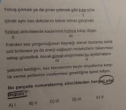 Yokuş çıkmak ya da şınav çekmek gibi kısa süre
1
içinde aynı kas dokularını tekrar tekrar çalıştıran
fiziksel aktivitelerde kaslarımız hızlıca bitap düşer.
Eskiden kas yorgunluğunun kaynağı olarak kaslarda laktik
asit birikmesi ya da enerji sağlayan moleküllerin tükenmesi
sebep gösterilirdi. Ancak güncel araştımalar bu açıklamaların
IV
V
yetersiz kaldığını, kas hücrelerinin beyin sinyallerine karşı-
lik verme yetilerinin incelenmesi gerektiğine işaret ediyor.
Bu parçada numaralanmış sözcüklerden hangisi sifat
degildir?
E) V
C) IH
D) IV
A) 1
B) II