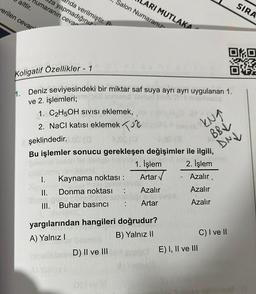nida verilmiştir. P
za yapmadığınız
humaranın cevar
aittir.
ARI MUTLAKA
Salon Numaranız
verilen cevar
SIRA
Koligatif Özellikler - 1
OKO
DIE
h. Deniz seviyesindeki bir miktar saf suya ayrı ayrı uygulanan 1.
ve 2. işlemleri;
1. C2H5OH sivisi eklemek,
2. NaCl katısı eklemek Tur
şeklindedir. O
Bu işlemler sonucu gerekleşen değişimler ile ilgili,
1. İşlem 2. İşlem
I. Kaynama noktası :
Azalır.
II. Donma noktası Azalır
Azalır
III. Buhar basıncı
Artar
Azalır
KNA
BBV
DNU
Artar
yargılarından hangileri doğrudur?
A) Yalnız 1
B) Yalnız II
C) I ve II
D) II ve III
E) I, II ve III
by