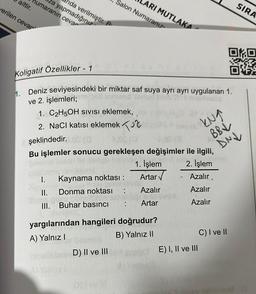 nida verilmiştir. P
za yapmadığınız
humaranın cevar
aittir.
ARI MUTLAKA
Salon Numaranız
verilen cevar
SIRA
Koligatif Özellikler - 1
OKO
DIE
h. Deniz seviyesindeki bir miktar saf suya ayrı ayrı uygulanan 1.
ve 2. işlemleri;
1. C2H5OH sivisi eklemek,
2. NaCl katısı eklemek Tur
şeklindedir. O
Bu işlemler sonucu gerekleşen değişimler ile ilgili,
1. İşlem 2. İşlem
I. Kaynama noktası :
Azalır.
II. Donma noktası Azalır
Azalır
III. Buhar basıncı
Artar
Azalır
KNA
BBV
DNU
Artar
yargılarından hangileri doğrudur?
A) Yalnız 1
B) Yalnız II
C) I ve II
D) II ve III
E) I, II ve III
by
