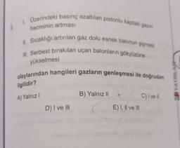 1. Üzerindeki basınç azaltılan pistonlu kaptaki gazın
hacminin artması
II. Sıcaklığı artırılan gaz dolu esnek balonun şişmesi
Ill. Serbest bırakılan uçan balonların gökyüzüne
yükselmesi
olaylarından hangileri gazların genleşmesi ile doğrudan
SD YAYINLAR
ilgilidir?
B) Yalnız 11
A) Yalnız!
C) vell
D) I ve III
E) I, II ve III