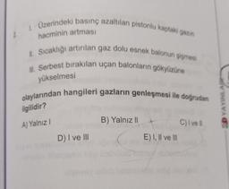 1. Üzerindeki basınç azaltılan pistonlu kaptaki gazın
hacminin artması
II. Sıcaklığı artırılan gaz dolu esnek balonun şişmesi
Ill. Serbest bırakılan uçan balonların gökyüzüne
yükselmesi
olaylarından hangileri gazların genleşmesi ile doğrudan
SD YAYINLAR
ilgilidir?
B) Yalnız 11
A) Yalnız!
C) vell
D) I ve III
E) I, II ve III
