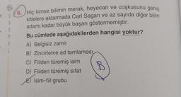 6. Hiç kimse bilimin merak, heyecan ve coşkusunu geniş
kitlelere aktarmada Carl Sagan ve az sayıda diğer bilim
adamı kadar büyük başarı göstermemiştir.
Bu cümlede aşağıdakilerden hangisi yoktur?
A) Belgisiz zamir
B) Zincirleme ad tamlaması
C) Fiilden türemiş isim
D) Filden türemiş sifat
B
İsim-fiil grubu