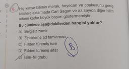 6. Hiç kimse bilimin merak, heyecan ve coşkusunu geniş
kitlelere aktarmada Carl Sagan ve az sayıda diğer bilim
adamı kadar büyük başarı göstermemiştir.
Bu cümlede aşağıdakilerden hangisi yoktur?
A) Belgisiz zamir
B) Zincirleme ad tamlaması
C) Fiilden türemiş isim
D) Filden türemiş sifat
B
İsim-fiil grubu
