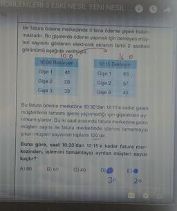 ROBLEMLERİ-3 ESKİ NESİL YENI NESIL
Bir fatura ödeme merkezinde 3 tane ödeme gişesi bulun-
maktadır. Bu gişelerde ödeme yapmak için bekleyen müş-
teri sayısını gösteren elektronik ekranın farklı 2 saatteki
görünümü aşağıda verilmiştir.
TO O
16 o
10:30 Bekleyen
12:15 Bekleyen
Gişe 1 41
Gişe 1 63
Gişe 2 26
Gişe 2 57
Gişe 3 33
Gişe 3 40
Bu fatura ödeme merkezine 10:30'dan 12:15'e kadar gelen
müşterilerin tamamı işlemi yapılmadığı için gişelerden ay-
rilmamışlardır. Bu iki saat arasında fatura merkezine gelen
müşteri sayısı ile fatura merkezinde işlemini tamamlayıp
çıkan müşteri sayısının toplamı 120'dir.
Buna göre, saat 10:30'dan 12:15'e kadar fatura mer-
kezinden, işlemini tamamlayıp ayrılan müşteri sayısı
kaçtır?
A) 80 B) 60 C) 40 DO E)
30
20
EC