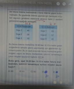 ROBLEMLERİ-3 ESKİ NESİL YENI NESIL
Bir fatura ödeme merkezinde 3 tane ödeme gişesi bulun-
maktadır. Bu gişelerde ödeme yapmak için bekleyen müş-
teri sayısını gösteren elektronik ekranın farklı 2 saatteki
görünümü aşağıda verilmiştir.
TO O
16 o
10:30 Bekleyen
12:15 Bekleyen
Gişe 1 41
Gişe 1 63
Gişe 2 26
Gişe 2 57
Gişe 3 33
Gişe 3 40
Bu fatura ödeme merkezine 10:30'dan 12:15'e kadar gelen
müşterilerin tamamı işlemi yapılmadığı için gişelerden ay-
rilmamışlardır. Bu iki saat arasında fatura merkezine gelen
müşteri sayısı ile fatura merkezinde işlemini tamamlayıp
çıkan müşteri sayısının toplamı 120'dir.
Buna göre, saat 10:30'dan 12:15'e kadar fatura mer-
kezinden, işlemini tamamlayıp ayrılan müşteri sayısı
kaçtır?
A) 80 B) 60 C) 40 DO E)
30
20
EC
