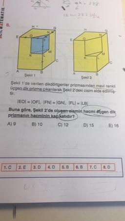 gh
ih= 288
EMATIK
122=2882
8.
H-
H
N
N
O
E
F
E
ITI
o
M
M
K
0
B
A
A
2
Şekil 1
Şekil 2
Şekil 1'de verilen dikdörtgenler prizmasından mavi renkli
üçgen dik prizma çıkarılarak Şekil 2'deki cisim elde edilmiş-
tir.
-
|EO= |OFT, IFN) = GN, FL= |LB|
Buna göre, Şekil 2'de oluşan eismin hacmi üçgen dik
prizmanın hacminin kac katıdır?
A) 9
B) 10
C) 12
D) 15
E) 16
1.C
2. E
3.D
4. D
5. B
6. B
7.C
8.D
U
