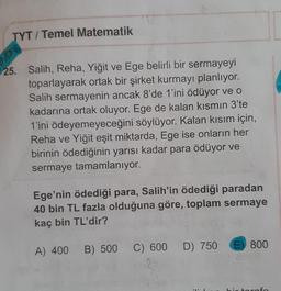 TYT / Temel Matematik
25. Salih, Reha, Yiğit ve Ege belirli bir sermayeyi
toparlayarak ortak bir şirket kurmayı planlıyor.
Salih sermayenin ancak 8'de 1'ini ödüyor ve o
kadarına ortak oluyor. Ege de kalan kısmın 3'te
1'ini ödeyemeyeceğini söylüyor. Kalan kısım için,
Reha ve Yiğit eşit miktarda, Ege ise onların her
birinin ödediğinin yarısı kadar para ödüyor ve
sermaye tamamlanıyor.
Ege'nin ödediği para, Salih'in ödediği paradan
40 bin TL fazla olduğuna göre, toplam sermaye
kaç bin TL'dir?
A) 400
D) 750
E) 800
B) 500
C) 600
re