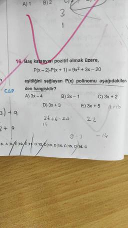 A) 1
B) 2
3
16. Baş katsayısı pozitif olmak üzere,
P(x - 2).P(x + 1) = 9x2 + 3x – 20
=
n
CAP
eşitliğini sağlayan P(x) polinomu aşağıdakiler
den hangisidir?
A) 3x - 4 B) 3x - 1 C) 3x + 2
D) 3x + 3
E) 3x + 5
axeb
3) ta
36+6-20
16
22
zt a
9-3
- 14
8. A 9. 10. 11. B 12.0 13. D 14. C 15. D 16. C
