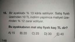 15. Bir ayakkabı % 13 kârla satılıyor. Satış fiyatı
üzerinden 10 TL indirim yapılınca maliyet üze-
rinden % 12 zarar ediliyor.
Bu ayakkabının mal alış fiyatı kaç TL dir?
A) 15
B) 20
C) 25
D) 30
E) 40
148
