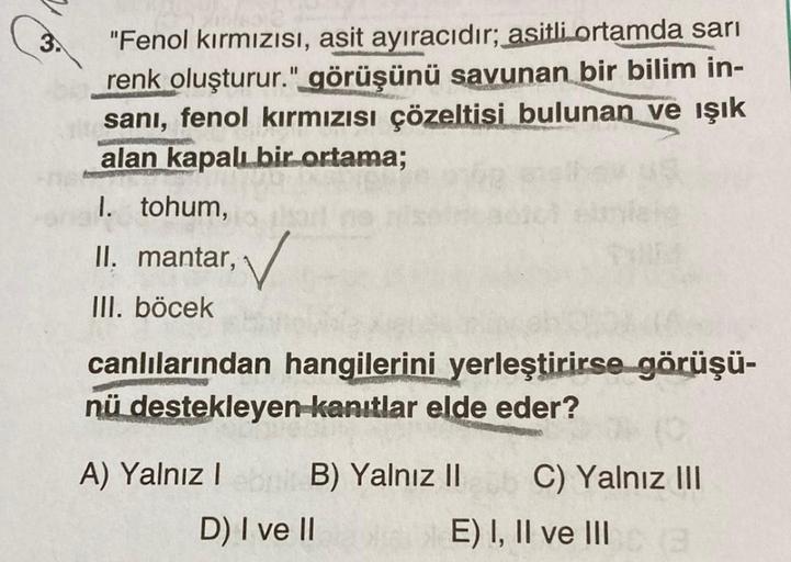 3.
"Fenol kırmızısı, asit ayıracıdır; asitli ortamda sarı
renk oluşturur." görüşünü savunan bir bilim in-
sani, fenol kırmızısı çözeltisi bulunan ve ışık
alan kapalı bir ortama;
I. tohum,
. ,
II. mantar, v
III. böcek
canlılarından hangilerini yerleştirirse