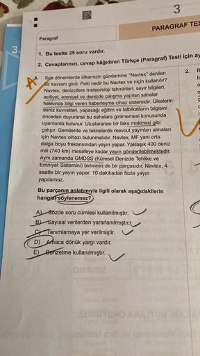 3
PARAGRAF TES
Paragraf
3
1. Bu testte 25 soru vardır.
2. Cevaplarınızı, cevap kâğıdının Türkçe (Paragraf) Testi için ay
2.
B
b
A
O
OU
Son dönemlerde ülkemizin gündemine "Navtex" denilen
bir kavram girdi. Peki nedir bu Navtex ve niçin kullanılır?
Navtex; d