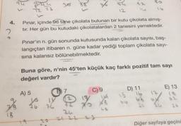 B2
2 23
4.
Pınar, içinde 96 tane çikolata bulunan bir kutu çikolata almış-
tır. Her gün bu kutudaki çikolatalardan 2 tanesini yemektedir.
2
Pınar'ın n. gün sonunda kutusunda kalan çikolata sayısı, baş-
langıçtan itibaren n güne kadar yediği toplam çikolata sayı-
sina kalansız bölünebilmektedir.
Buna göre, n'nin 45'ten küçük kaç farklı pozitif tam sayı
değeri vardır?
E) 13
D) 11
B) 7
A) 5
C) 9
62
bo
76
7
su
18
Diğer sayfaya geçini