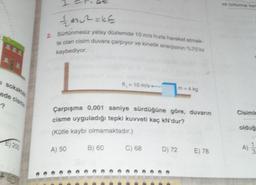 ve birine ker
m2=KE
2.
te olan cisim duvara çarpıyor ve kinetik enerjisinin %75 in
kaybediyor.
= 10 mis
Isokario
ede cionin
-?
Çarpışma 0,001 saniye sürdüğüne göre, duvarın
cisme uyguladığı tepki kuvveti kaç kN dur?
Cisimis
olduğ
(Kütle kaybı olmamaktadır.)
E) 2013
A) 50
B) 60
C) 68
D) 72
A)
E) 78