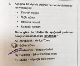 .
8. Aşağıda Türkiye'de bulunan bazı endemik bitki tür-
leri verilmiştir:
Kasnak meşesi
Sığla ağacı
Istranca meşesi
Kazdağı köknari
.
.
Buna göre bu bitkiler ile aşağıdaki yerlerden
hangisi arasında ilişki kurulamaz?
A) Zonguldak - Yenice Yöresi
B) Göller Yöresi
Kastamonu - Yozgat yöreleri
D) Balıkesir - Edremit körfezi civarı
E) Muğla - Köyceğlz Gölü çevresi