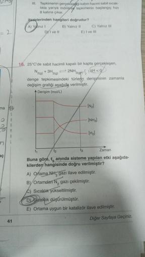 III
Tepkimenin gerçekleygi kabin hacmi sabit sicak-
likta yarıya indirilirse tepkimenin baslangic hizi
8 katına çıkar
ifadelerinden hangileri doğrudur?
A) Yalniz ! B) Yalnız 11 C) Yalniz 101
Di ve 11
E) I ve 111
2
18. 25°C'de sabit hacimli kapalı bir kapta