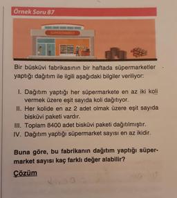 Örnek Soru 87
SUPERMARKET
Bir büsküvi fabrikasının bir haftada süpermarketler
yaptığı dağıtım ile ilgili aşağıdaki bilgiler veriliyor:
I. Dağıtım yaptığı her süpermarkete en az iki koli
vermek üzere eşit sayıda koli dağıtıyor.
II. Her kolide en az 2 adet olmak üzere eşit sayıda
bisküvi paketi vardır.
III. Toplam 8400 adet bisküvi paketi dağıtılmıştır.
IV. Dağıtım yaptığı süpermarket sayısı en az ikidir.
Buna göre, bu fabrikanın dağıtım yaptığı süper-
market sayısı kaç farklı değer alabilir?
Çözüm