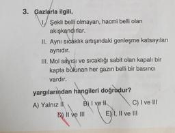 3. Gazlarla ilgili,
1. Şekli belli olmayan, hacmi belli olan
akışkandırlar.
II. Aynı sıcaklık artışındaki genleşme katsayıları
aynıdır.
III. Mol sayısı ve sıcaklığı sabit olan kapalı bir
kapta bulunan her gazın belli bir basıncı
vardır.
yargılarından hangileri doğrudur?
A) Yalnız il B) I vel
C) I ve III
D) II ve III E), Il ve III