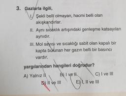 3. Gazlarla ilgili,
1. Şekli belli olmayan, hacmi belli olan
akışkandırlar.
II. Aynı sıcaklık artışındaki genleşme katsayıları
aynıdır.
III. Mol sayısı ve sıcaklığı sabit olan kapalı bir
kapta bulunan her gazın belli bir basıncı
vardır.
yargılarından hangileri doğrudur?
A) Yalnız il B) I vel
C) I ve III
D) II ve III E), Il ve III
