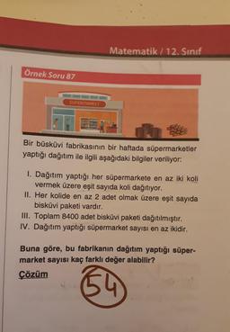 Matematik / 12. Sınıf
Örnek Soru 87
SUPERMARKET
Bir büsküvi fabrikasının bir haftada süpermarketler
yaptığı dağıtım ile ilgili aşağıdaki bilgiler veriliyor:
I. Dağıtım yaptığı her süpermarkete en az iki koli
vermek üzere eşit sayıda koli dağıtıyor.
II. Her kolide en az 2 adet olmak üzere eşit sayıda
bisküvi paketi vardır.
III. Toplam 8400 adet bisküvi paketi dağıtılmıştır.
IV. Dağıtım yaptığı süpermarket sayısı en az ikidir.
Buna göre, bu fabrikanın dağıtım yaptığı süper-
market sayısı kaç farklı değer alabilir?
Çözüm
54
