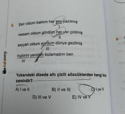5. Şair oldum baktım her şey yazılmış
8. (
ressam oldum gördüm her yer çizilmiş
11
seyyah oldum sordum dünya gezilmiş
III
hiçbirini yeniden bulamadım ben
IV N
Kafadengi
Yukarıdaki dizede altı çizili sözcüklerden hangi ikisi
zamirdir?
A) I ve II
CN ve IV
B) II ve III
D) III ve V
E) IV ve v