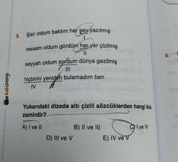 5. Şair oldum baktım her şey yazılmış
8. (
ressam oldum gördüm her yer çizilmiş
11
seyyah oldum sordum dünya gezilmiş
III
hiçbirini yeniden bulamadım ben
IV N
Kafadengi
Yukarıdaki dizede altı çizili sözcüklerden hangi ikisi
zamirdir?
A) I ve II
CN ve IV
B) II ve III
D) III ve V
E) IV ve v
