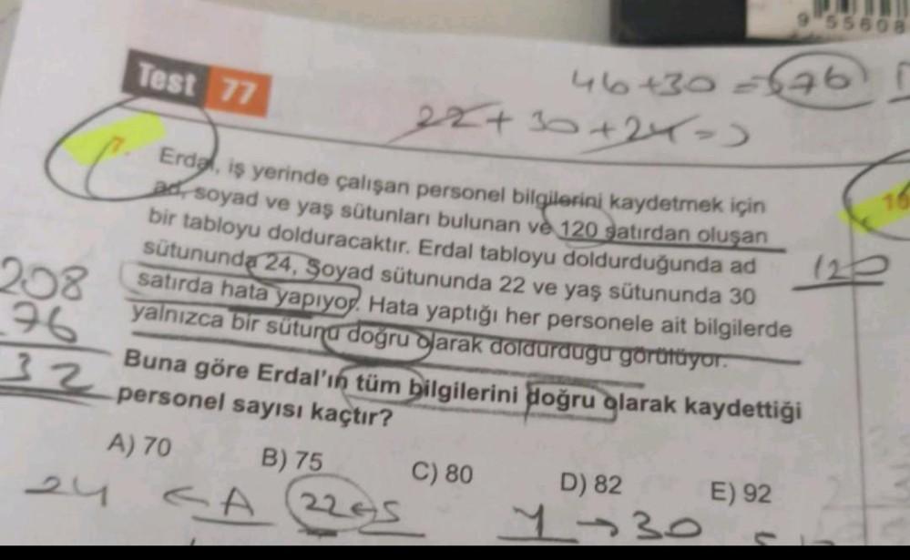 55508
Test 77
46+30 676)
C
28+30+24-
+)
Erde, iş yerinde çalışan personel bilgilerini kaydetmek için
ad, soyad ve yaş sütunları bulunan ve 120 satırdan oluşan
bir tabloyu dolduracaktır. Erdal tabloyu doldurduğunda ad
sütununda 24, Soyad sütununda 22 ve yaş