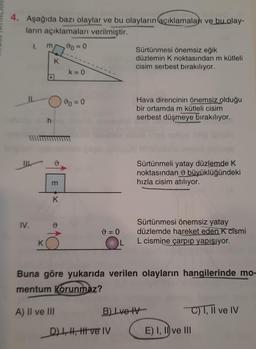 4. Aşağıda bazı olaylar ve bu olayların açıklamaları ve bu olay-
ların açıklamaları verilmiştir.
1
m
v=0
Sürtünmesi önemsiz eğik
düzlemin K noktasından m kütleli
cisim serbest bırakılıyor.
K
k= 0
.
Ivo = 0
Hava direncinin önemsiz olduğu
bir ortamda m kütleli cisim
serbest düşmeye bırakılıyor.
h
0
Sürtünmeli yatay düzlemde K
noktasından o büyüklüğündeki
hızla cisim atılıyor.
m
K
IV.
9 = 0
L
Sürtünmesi önemsiz yatay
düzlemde hareket eden K cismi
L cismine çarpıp yapışıyor.
K
Buna göre yukarıda verilen olayların hangilerinde mo-
mentum Korunmaz?
A) II ve III
B) Ive IV
C) 1, Il ve IV
DL, H, I ve IV
E) I, II ve III
