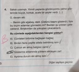 4.
Sakalı uzamıştı. Yirmili yaşlarda gözüküyordu yalnız göz-
lerinde büyük, korkak, acele bir şeyler vardı. (...)
O, devam etti:
Benim gibi ağabey, dedi. (Üstünü başını gösterdi.) İşte
bu biçim adamlar görmedin mi? Bazıları şu yoldan gele-
ceklerdi. Birtakımları da yokuştan çıkacaklardı.
Bu cümlede aşağıdakilerden hangisi yoktur?
A) Cümleleri birbirine bağlayan bağlaç
B) Birden fazla çeşitte sıfatla belirtilmiş isim
C) Çokluk eki almış belgisiz zamir
Gösterme anlamında yüklemi etkileyen zarf
E) Ayrılma durum eki almış isim
3
Diğer sayfaya geçiniz.