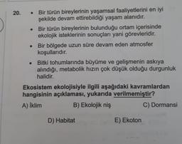 20.
.
Bir türün bireylerinin yaşamsal faaliyetlerini en iyi
şekilde devam ettirebildiği yaşam alanıdır.
Bir türün bireylerinin bulunduğu ortam içerisinde
ekolojik isteklerinin sonuçları yani görevleridir.
Bir bölgede uzun süre devam eden atmosfer
koşullarıdır.
Bitki tohumlarında büyüme ve gelişmenin askıya
alındığı, metabolik hızın çok düşük olduğu durgunluk
halidir.
Ekosistem ekolojisiyle ilgili aşağıdaki kavramlardan
hangisinin açıklaması, yukarıda verilmemiştir?
A) İklim
B) Ekolojik niş
C) Dormansi
D) Habitat
E) Ekoton
