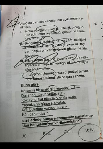 6. A:
Aşağıda bazı söz sanatlarının açıklaması ve-
rilmiştir.
1. Mübalağa (abartma); bir niteliği, olduğun-
dan çok üstün veya aşağı gösterme sana-
tier
11. Benzetme (teşbih), bir varlığın niteliğini
anlatabilmek için o niteliği eksiksiz taşı-
yan başka bi