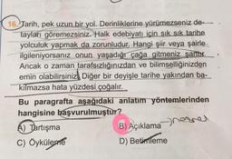 16. Tarih, pek uzun bir yol. Derinliklerine yürümezseniz de-
tayları göremezsiniz. Halk edebiyatı için sık sık tarihe
yolculuk yapmak da zorunludur. Hangi şiir veya şairle
ilgileniyorsanız onun yaşadığı çağa gitmeniz şarttır.
Ancak o zaman tarafsızlığınızdan ve bilimselliğinizden
emin olabilirsiniz. Diğer bir deyişle tarihe yakından ba-
kilmazsa hata yüzdesi
çoğalır.
Bu paragrafta aşağıdaki anlatım yöntemlerinden
hangisine başvurulmuştur?
A) Tartışma
B) Açıklama
C) Öyküleme
D) Betimleme
nesnel
