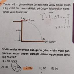 1. Yerden 45 m yükseklikten 20 m/s hızla yatay olarak atılan
2 kg kütleli bir cisim şekildeki yörüngeyi izleyerek k nokta-
sında yere düşmüştür.
-
7 - F. AT = mu
2 kg
20 m/s
1
42=2.0
45m
K
yer (yatay)
Sürtünmeler önemsiz olduğuna göre, cisim yere çar-
pincaya kadar geçen süreçte cisme uygulanan itme
kaç N.s'dir?
(g = 10 m/s2)
-
A) 30
B) 40
C) 60
D) 80
E) 90