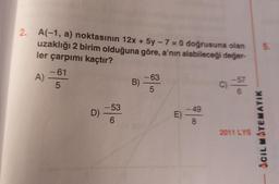 2. A(-1, a) noktasının 12x + 5y - 7 = 0 doğrusuna olan
uzaklığı 2 birim olduğuna göre, a’nın alabileceği değer-
ler çarpımı kaçtır?
5.
-61
A)
5
-63
B)
5
-57
C)
6
-53
D)
-49
E)
8
6
2011 LYS
ACIL MATEMATIK
