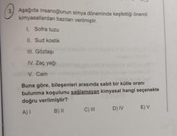 3. Aşağıda insanoğlunun simya döneminde keşfettiği önemli
kimyasallardan bazıları verilmiştir.
1. Sofra tuzu
II. Sud kostik
III. Göztaşı
IV. Zaç yağı
V. Cam
Buna göre, bileşenleri arasında sabit bir kütle oranı
bulunma koşulunu sağlamayan kimyasal hangi seçenekte
doğru verilmiştir?
C) III
A)
B) II
D) IV
E) V