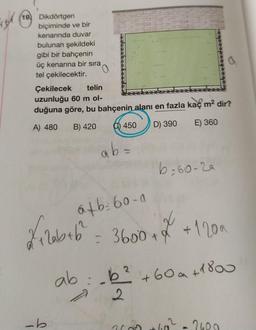 por (193
19) Dikdörtgen
biçiminde ve bir
kenarında duvar
bulunan şekildeki
gibi bir bahçenin
üç kenarına bir sıra
tel çekilecektir.
Çekilecek telin
uzunluğu 60 m ol-
duğuna göre, bu bahçenin alanı en fazla kaç m2 dir?
a
A) 480
B) 420
0) 450
D) 390
E) 360
ab=
b=60-2a
atb: 60.0
filobeb 3600 *
= 3600+ 7 + 1200
q
+
2
ab:.6² +60a+1800
2
7
-b
2
20
260
