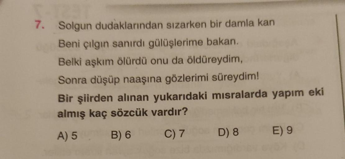 7. Solgun dudaklarından sızarken bir damla kan
Beni çılgın sanırdı gülüşlerime bakan.
Belki aşkım ölürdü onu da öldüreydim,
Sonra düşüp naaşına gözlerimi süreydim!
Bir şiirden alınan yukarıdaki misralarda yapım eki
almış kaç sözcük vardır?
A) 5
B) 6
C) 7
D