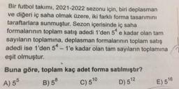 Bir futbol takımı, 2021-2022 sezonu için, biri deplasman
ve diğeri iç saha olmak üzere, iki farklı forma tasarımını
taraftarlara sunmuştur. Sezon içerisinde iç saha
formalarının toplam satış adedi 1'den 54 e kadar olan tam
sayıların toplamına, deplasman formalarının toplam satış
adedi ise 1'den 54 - 1'e kadar olan tam sayıların toplamına
eşit olmuştur.
e
Buna göre, toplam kaç adet forma satılmıştır?
A) 55
B) 58
C) 510
D) 512
E) 516