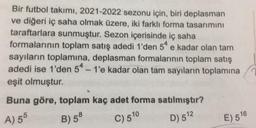 Bir futbol takımı, 2021-2022 sezonu için, biri deplasman
ve diğeri iç saha olmak üzere, iki farklı forma tasarımını
taraftarlara sunmuştur. Sezon içerisinde iç saha
formalarının toplam satış adedi 1'den 54 e kadar olan tam
sayıların toplamına, deplasman formalarının toplam satış
adedi ise 1'den 54 - 1'e kadar olan tam sayıların toplamına
eşit olmuştur.
e
Buna göre, toplam kaç adet forma satılmıştır?
A) 55
B) 58
C) 510
D) 512
E) 516
