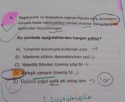 9.
Başarısızlık ve felaketlere rağmen hayata karşı güvenlerini
sonuna kadar saklayabilen iyimser insanlar, çok iyi bir anne
tarafından büyütülmüştür.
Bu cümlede aşağıdakilerden hangisi yoktur?
A) Yönelme durumuyla kullanılan edat
B) Niteleme sıfatını derecelendiren zarft
C) Yeterlilik fiilinden türemiş sifat-fiil +
D) Birleşik zamanlı türemiş fiil
E) Üçüncü çoğul iyelik eki almış isimlor
Lidstülmustur