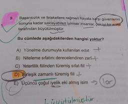 9.
Başarısızlık ve felaketlere rağmen hayata karşı güvenlerini
sonuna kadar saklayabilen iyimser insanlar, çok iyi bir anne
tarafından büyütülmüştür.
Bu cümlede aşağıdakilerden hangisi yoktur?
A) Yönelme durumuyla kullanılan edat
B) Niteleme sıfatını derecelendiren zarft
C) Yeterlilik fiilinden türemiş sifat-fiil +
D) Birleşik zamanlı türemiş fiil
E) Üçüncü çoğul iyelik eki almış isimlor
Lidstülmustur
