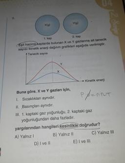 9.
Ylg)
X(g)
2. Seviye
1. kap
2. kap
Eşit hacimli kaplarda bulunan X ve Y gazlarına ait tanecik
sayısı-kinetik enerji dağılım grafikleri aşağıda verilmiştir.
Tanecik sayısı
x
Kinetik enerji
eport
Buna göre, X ve Y gazları için,
1. Sıcaklıkları aynıdır.
II. Basınçları aynıdır.
III. 1. kaptaki gaz yoğunluğu, 2. kaptaki gaz
yoğunluğundan daha fazladır.
yargılarından hangileri kesinlikle doğrudur?
A) Yalnız!
B) Yalnız 11
C) Yalnız III
D) I ve II
E) I ve III