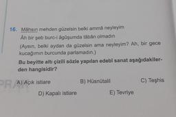16. Mâhsın mehden güzelsin belki ammâ neyleyim
Âh bir şeb burc-i âgûşumda tâbân olmadın
(Aysın, belki aydan da güzelsin ama neyleyim? Ah, bir gece
kucağımın burcunda parlamadın.)
Bu beyitte altı çizili sözle yapılan edebî sanat aşağıdakiler-
den hangisidir?
PR A) Açık istiare
B) Hüsnütalil
C) Teşhis
D) Kapalı istiare
E) Tevriye