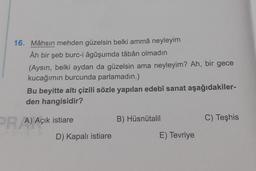 16. Mâhsın mehden güzelsin belki ammâ neyleyim
Âh bir şeb burc-i âgûşumda tâbân olmadın
(Aysın, belki aydan da güzelsin ama neyleyim? Ah, bir gece
kucağımın burcunda parlamadın.)
Bu beyitte altı çizili sözle yapılan edebî sanat aşağıdakiler-
den hangisidir?
PR A) Açık istiare
B) Hüsnütalil
C) Teşhis
D) Kapalı istiare
E) Tevriye
