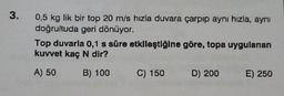 3.
0,5 kg lik bir top 20 m/s hızla duvara çarpıp aynı hızla, aynı
doğrultuda geri dönüyor.
Top duvarla 0,1 s süre etkileştiğine göre, topa uygulanan
kuwet kaç N dir?
A) 50
B) 100
C) 150
D) 200
E) 250