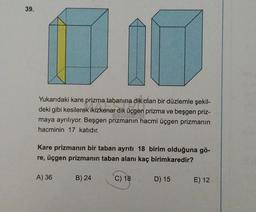 39.
Yukarıdaki kare prizma tabanına dik olan bir düzlemle şekil-
deki gibi kesilerek ikizkenar dik üçgen prizma ve beşgen priz-
maya ayrılıyor. Beşgen prizmanın hacmi üçgen prizmanın
hacminin 17 katıdır.
Kare prizmanın bir taban ayrıtı 18 birim olduğuna gö-
re, üçgen prizmanın taban alanı kaç birimkaredir?
A) 36
B) 24
C) 18
D) 15
E) 12
