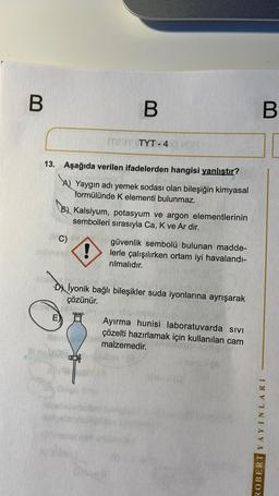 B
B
B
TET TYT - 4
13. Aşağıda verilen ifadelerden hangisi yanlıştır?
by Yaygın adı yemek sodası olan bileşiğin kimyasal
formülünde K elementi bulunmaz.
By Kalsiyum, potasyum ve argon elementlerinin
sembolleri sırasıyla Ca, K ve Ar dir.
C)
güvenlik sembolü bulunan madde-
lerle çalışılırken ortam iyi havalandi-
rılmalıdır.
Dy lyonik bağlı bileşikler suda iyonlarına ayrışarak
çözünür.
E) Ayırma hunisi laboratuvarda sivi
çözelti hazırlamak için kullanılan cam
malzemedir.
ROBERT YAYINLARI