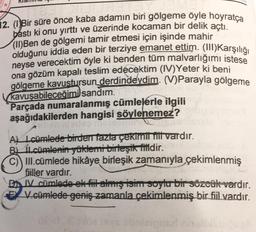 12. (Bir süre önce kaba adamın biri gölgeme öyle hoyratça
basti ki onu yırttı ve üzerinde kocaman bir delik açtı.
(11)Ben de gölgemi tamir etmesi için işinde mahir
olduğunu iddia eden bir terziye emanet ettim. (III)Karşılığı
neyse verecektim öyle ki benden tüm malvarlığımı istese
ona gözüm kapalı teslim edecektim (IV) Yeter ki beni
gölgeme kavustursun
derdindeydim. (V)Parayla gölgeme
kavuşabileceğimi sandım.
Parçada numaralanmış cümlelerle ilgili
aşağıdakilerden hangisi söylenemez?
ALL.cümlede birden fazla çekimui thi vardır.
BL tLcümlenin yüklemi birleşik fiildir.
C) Ill.cümlede hikâye birleşik zamanıyla çekimlenmiş
filler vardır.
cümlede ek fit almış isim soylu bir sözcük vardır.
€ V.cümlede geniş zamanla çekimlenmiş bir fiil vardır.
