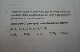 2.
Kapalı bir kapta m gram CH4 gazı 38 cmHg basınç yap-
maktadır. Sabit sıcaklıkta kaba 2m gram X gazı gönderildi-
ğinde basınç 1 atm olmaktadır.
Buna göre X gazı aşağıdakilerden hangisi olabilir?
(H: 1, He: 4, O: 16, S: 32, C: 12)
B) He
A) H₂
C) O2
E) CO2
D) SO2