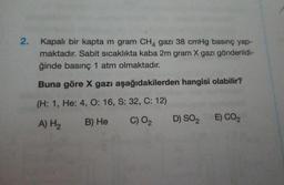 2.
Kapalı bir kapta m gram CH4 gazı 38 cmHg basınç yap-
maktadır. Sabit sıcaklıkta kaba 2m gram X gazı gönderildi-
ğinde basınç 1 atm olmaktadır.
Buna göre X gazı aşağıdakilerden hangisi olabilir?
(H: 1, He: 4, O: 16, S: 32, C: 12)
B) He
A) H₂
C) O2
E) CO2
D) SO2
