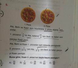 9.
1. Pizza
2. Pizza
Ata, Berk ve Kaan aynı büyüklükte 2 pizza sipariş veri-
yorlar.
1. pizzanın
1
'ini Ata, kalanın 'sini Berk ve kalan son
parçayı Kaan yiyor.
Ata, Berk ve Kaan 1. pizzadan eşit miktarda yemişlerdir.
1
2. pizzanın
'sini Ata,
sini Berk ve kalan parça-
X+y
Xoy
yi Kaan yemiştir.
Buna göre, Kaan 2. pizza'nın kaçta kaçını yemiştir?
7
19
17
23
) B)
30
60
30
A) 13
C) 30
D) HOE) 33